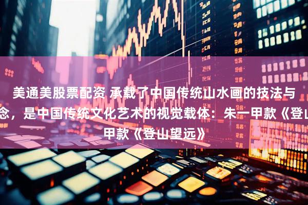 美通美股票配资 承载了中国传统山水画的技法与审美理念，是中国传统文化艺术的视觉载体：朱一甲款《登山望远》