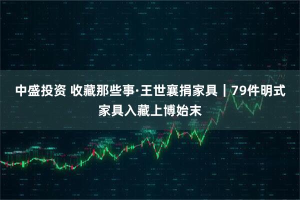 中盛投资 收藏那些事·王世襄捐家具｜79件明式家具入藏上博始末