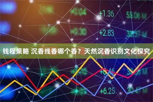 钱程策略 沉香线香哪个香？天然沉香识别文化探究