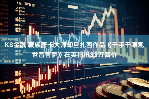 K8金融 藏族唐卡大师却旦扎西作品《千手千眼观世音菩萨》在英拍出33万高价