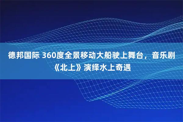 德邦国际 360度全景移动大船驶上舞台，音乐剧《北上》演绎水上奇遇