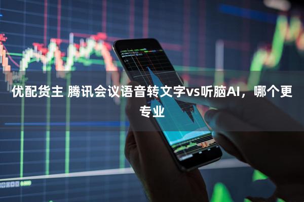 优配货主 腾讯会议语音转文字vs听脑AI，哪个更专业