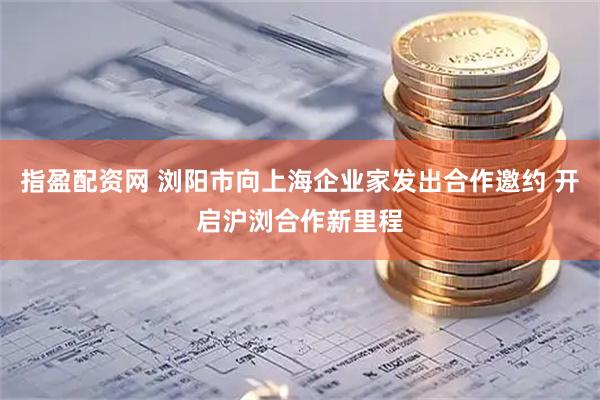 指盈配资网 浏阳市向上海企业家发出合作邀约 开启沪浏合作新里程
