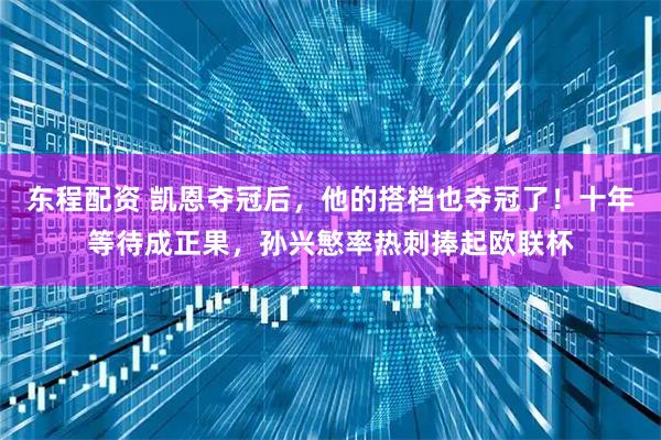 东程配资 凯恩夺冠后，他的搭档也夺冠了！十年等待成正果，孙兴慜率热刺捧起欧联杯