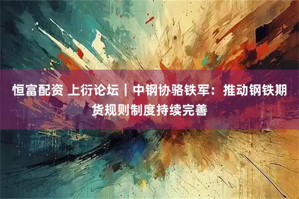 恒富配资 上衍论坛｜中钢协骆铁军：推动钢铁期货规则制度持续完善