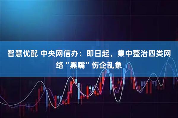 智慧优配 中央网信办：即日起，集中整治四类网络“黑嘴”伤企乱象