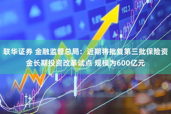 联华证券 金融监管总局：近期将批复第三批保险资金长期投资改革试点 规模为600亿元