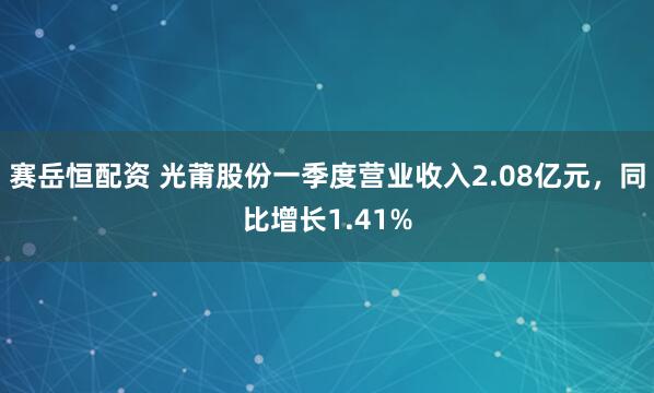 赛岳恒配资 光莆股份一季度营业收入2.08亿元，同比增长1.41%