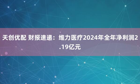 天创优配 财报速递：维力医疗2024年全年净利润2.19亿元