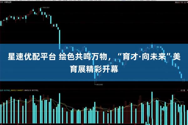 星速优配平台 绘色共鸣万物，“育才·向未来”美育展精彩开幕