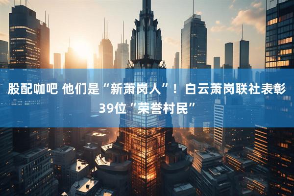 股配咖吧 他们是“新萧岗人”！白云萧岗联社表彰39位“荣誉村民”