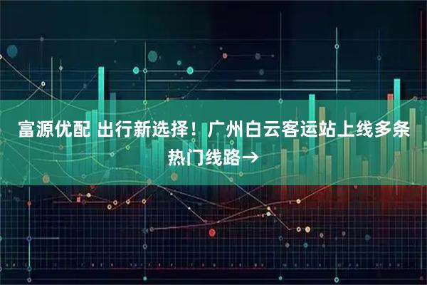 富源优配 出行新选择！广州白云客运站上线多条热门线路→