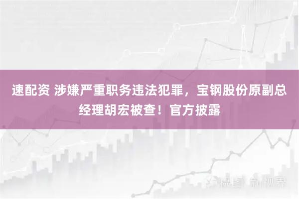 速配资 涉嫌严重职务违法犯罪，宝钢股份原副总经理胡宏被查！官方披露