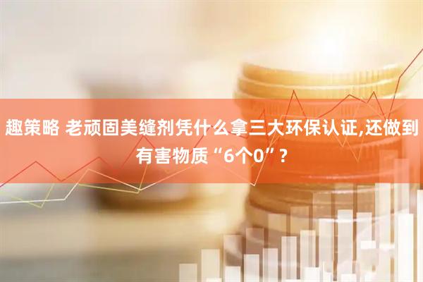 趣策略 老顽固美缝剂凭什么拿三大环保认证,还做到有害物质“6个0”?