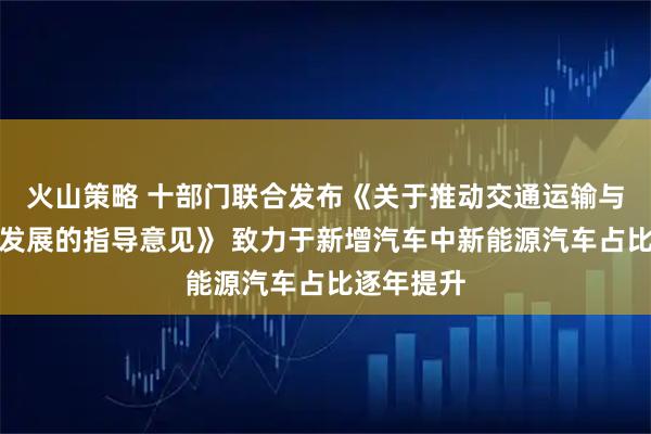 火山策略 十部门联合发布《关于推动交通运输与能源融合发展的指导意见》 致力于新增汽车中新能源汽车占比逐年提升