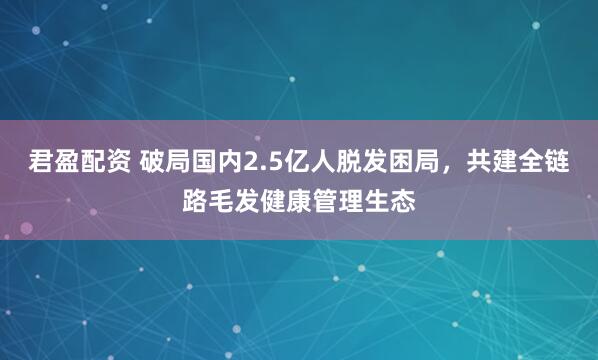 君盈配资 破局国内2.5亿人脱发困局，共建全链路毛发健康管理生态
