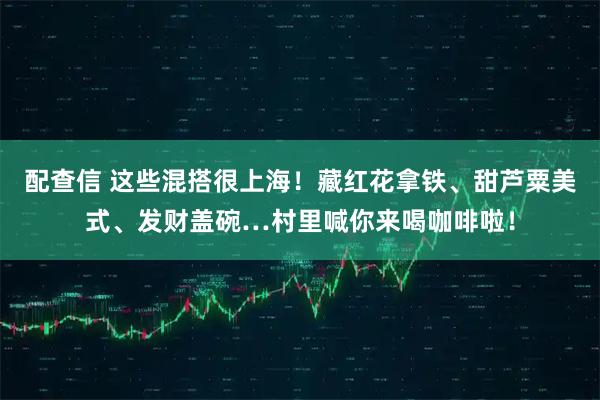 配查信 这些混搭很上海！藏红花拿铁、甜芦粟美式、发财盖碗…村里喊你来喝咖啡啦！