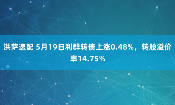 洪萨速配 5月19日利群转债上涨0.48%，转股溢价率14.75%