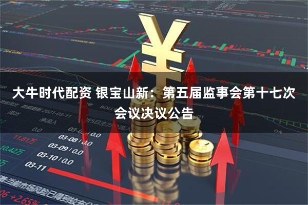 大牛时代配资 银宝山新：第五届监事会第十七次会议决议公告
