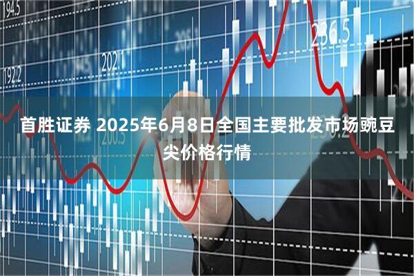 首胜证券 2025年6月8日全国主要批发市场豌豆尖价格行情