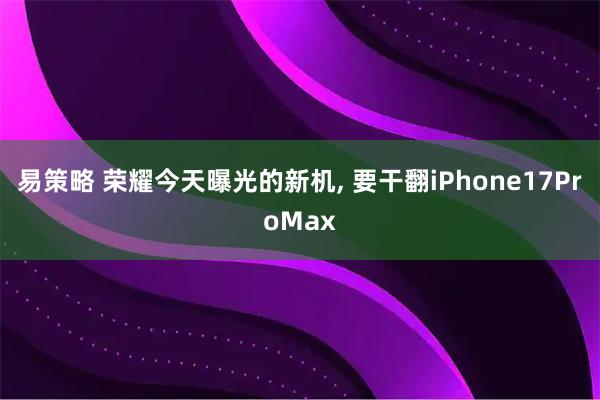 易策略 荣耀今天曝光的新机, 要干翻iPhone17ProMax