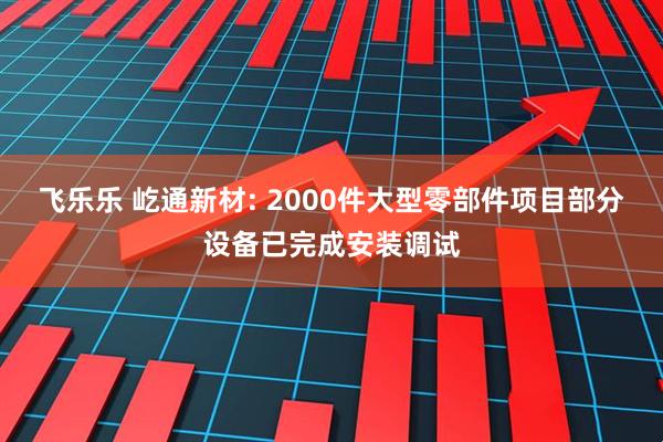 飞乐乐 屹通新材: 2000件大型零部件项目部分设备已完成安装调试