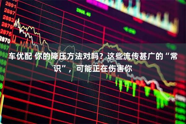 车优配 你的降压方法对吗？这些流传甚广的“常识”，可能正在伤害你