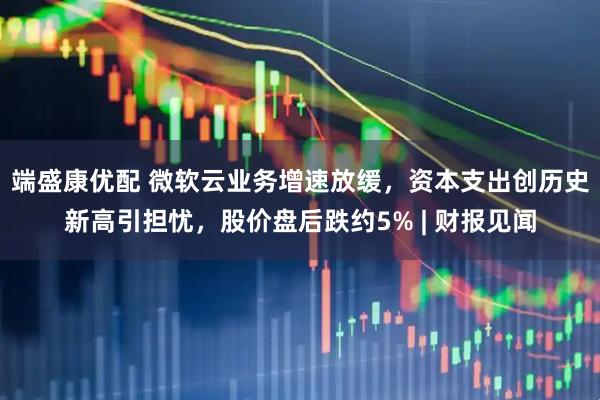 端盛康优配 微软云业务增速放缓，资本支出创历史新高引担忧，股价盘后跌约5% | 财报见闻