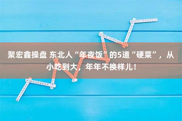 聚宏鑫操盘 东北人“年夜饭”的5道“硬菜”，从小吃到大，年年不换样儿！
