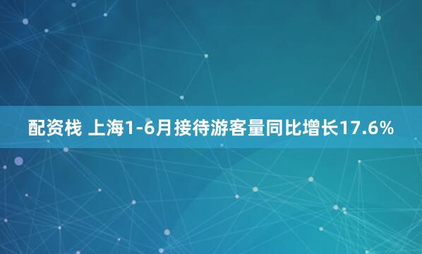 配资栈 上海1-6月接待游客量同比增长17.6%